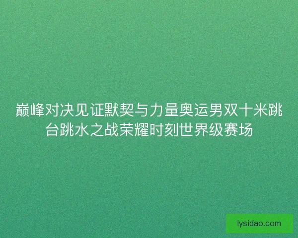 巅峰对决见证默契与力量奥运男双十米跳台跳水之战荣耀时刻世界级赛场